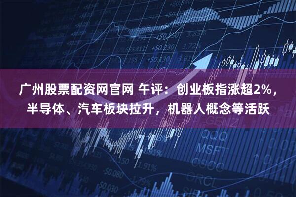 广州股票配资网官网 午评：创业板指涨超2%，半导体、汽车板块拉升，机器人概念等活跃