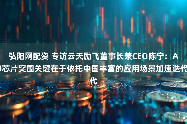 弘阳网配资 专访云天励飞董事长兼CEO陈宁：AI芯片突围关键在于依托中国丰富的应用场景加速迭代