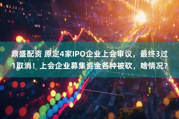 鼎盛配资 原定4家IPO企业上会审议，最终3过1取消！上会企业募集资金各种被砍，啥情况？