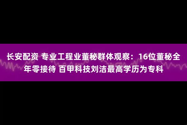 长安配资 专业工程业董秘群体观察：16位董秘全年零接待 百甲科技刘洁最高学历为专科